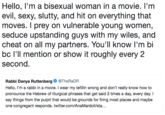 Hello, l'm a bisexual woman in a movie. l'm evil, sexy, slutty, and hit on everything that moves. I prey on vulnerable young women, seduce upstanding guys with my wiles, and cheat on all my partners. You'll know I'm bi bc l'll mention or show it roughly every 2 second. Rabbi Danya Ruttenberg@TheRaDR Hello, I'm a rabbi in a movie. I wear my tefillin wrong and don't really know how to pronounce the Hebrew of liturgical phrases that get said 3 times a day, every day. I say things from the pulpit that would be grounds for firing most places and maybe one congregant responds. twitter.com/AnaMardol/sta...