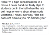 Hello I'm a high school teacher in a movie. I never hand out tardy slips to students out in the hall when the late bell rings or worry about dress code violations. I never, ever say, "The bell does not dismiss you. *1* dismiss you." Adele Buck_AdeleBuck Hello, I'm a librarian in a movie. There are no computers, just books. I spend all day pushing a book cart, shelving books, and peering at people through the stacks. Occasionally, I may man the check-out desk. twitter.com /Ceilidhann/sta...