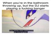 When you're in the bathroom throwing up, but the DJ starts playing a f------ banger The song has restored my strength