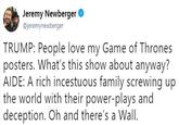 Jeremy Newberger @jeremynewberger TRUMP: People love my Game of Thrones posters. What's this show about anyway? AIDE: A rich incestuous family screwing up the world with their power-plays and deception. Oh and there's a Wall.