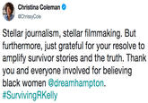 Christina Coleman @ChrissyCole Stellar journalism, stellar filmmaking. But amplify survivor stories and the truth. Thank you and everyone involved for believing black women @dreamhampton. #Surviving RKelly