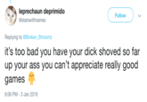 leprechaun deprimido Follow 叉/ @starswithnames Replying to Broken_Shroomz it's too bad you have your d--- shoved so far up your ass you can't appreciate really good games 6:06 PM-3 Jan 2019