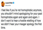 I feel like if you’re not homophobic anymore, you shouldn’t mind apologizing for your past homophobia again and again and again. I don’t want to hear a hostile retelling of how we didn’t hear your meager apology the first time.f Louis Virtel @louisvirtel I feel like if you're not homophobic anymore, you shouldn't mind apologizing for your past homophobia again and again and again. don't want to hear a hostile retelling of how we didn't hear your meager apology the first time.