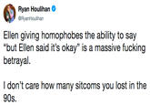 Ellen giving homophobes the ability to say “but Ellen said it’s okay” is a massive f------ betrayal. I don’t care how many sitcoms you lost in the 90s. Ryan Houlihar @RyanHoulihan Ellen giving homophobes the ability to say "but Ellen said it's okay" is a massive f------ betrayal. I don't care how many sitcoms you lost in the 90s.