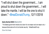 "I will shut down the government... I am proud to shut down the government... I will take the mantle. I will be the one to shut it down.”-@realDonaldTrump, 12/11/2018 Baihly Warfield WDIO @BaihlyWDIO The federal government remains shut down for one reason and one reason only because Democrats will not fund border security." -@realDonaldTrump Show this thread