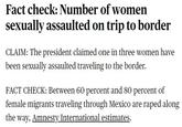 Fact check: Number of women sexually assaulted on trip to border CLAIM: The president claimed one in three women have been sexually assaulted traveling to the border. FACT CHECK: Between 60 percent and 80 percent of female migrants traveling through Mexico are r---- along the way, Amnesty International estimates.