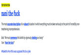 TOP DEFINITION nani the f--- The most accurate description of an absurd situation in which everything must be taken seriously to the point of incredibly non- treathening incomprehension. Bob: "We must commence this battle by vigorously shaking our booty" Tom: "Nani the f---?" ##taketh is #no #this was supposed #to be a joke