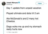 Joseph Marquez Follow @C9Mango Day 1 update from unpaid vacation Played ultimate and dota till 2 am Ate McDonald's and 2 many hot Cheetos Dogs woke me up and my stomach really hurts now 1:17 PM- 8 Jan 2019