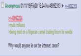 Anonymous 01/11/19(Fri)00:16:24 No.4909231349092359 49092224 >multi millions being mad on a Nigerian camel trading forum for weebs Why would anyone lie on the internet, anon?