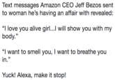 Text messages Amazon CEO Jeff Bezos sent to woman he’s having an affair with revealed: “I love you alive girl...I will show you with my body.” “I want to smell you, I want to breathe you in.” Yuck! Alexa, make it stop! Text messages Amazon CEO Jeff Bezos sent to woman he's having an affair with revealed: "I love you alive girl...I will show you with my body." 32 "I want to smell you, I want to breathe you in." Yuck! Alexa, make it stop!