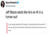 Jeff Bezos sexts like he's an AI in a human suit Dana Schwartz @DanaSchwartzzz Jeff Bezos sexts like he's an Al in a human suit In one message obtained by The Enquirer, on newsstands today, Bezos wrote: "I love you, alive girl. I will show you with my body, and my lips and my eyes, very soon."