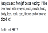 just got a sext from jeff bezos reading: "i'll be over soon with my eyes, nose, mouth, head, body, legs, neck, ears, fingers and of course blood. xx" f----- hot S---!!! just got a sext from jeff bezos reading: "i'll be over soon with my eyes, nose, mouth, head, body, legs, neck, ears, fingers and of course blood. xx" f----- hot S---!!!