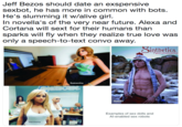 Jeff Bezos should date an exspensive sexbot, he has more in common with bots. He's slumming it w/alive girl. In novella's of the very near future. Alexa and Cortana will sext for their humans than sparks will fly when they realize true love was only a spe Jeff Bezos should date an exspensive sexbot, he has more in common with bots He's slumming it w/alive girl. In novella's of the very near future. Alexa and Cortana will sext for their humans than sparks will fly when they realize true love was only a speech-to-text convo away. inthetics lr) OSINTHETICS COM 2013 Samantha Ga Examples of sex dolls and Al-enabled sex robots Harmony
