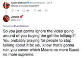 Austin McBroom @AustinMcbroom Jan 9 Where's all my lady hoopers??? Jennie < @J3nnie15 Replying to @AustinMcbroom So you just gonna ignore the video going around of you buyling the gir th lol? You probably praying for people to stop talking about it bc you know that's gonna ruin you career which Means no more Gucci no more supreme.