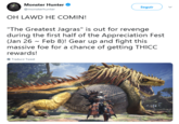 Monster Hunter @monsterhunter Seguir OH LAWD HE COMIN! "The Greatest Jagras" is out for revenge during the first half of the Appreciation Fest (Jan 26 Feb 8)! Gear up and fight this massive foe for a chance of getting THICC rewards! Traducir Tweet