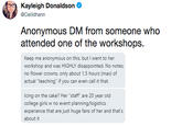 Kayleigh Donaldson @Ceilidhann Anonymous DM from someone who attended one of the workshops. Keep me anonymous on this, but I went to her workshop and was HIGHLY disappointed. No notes, no flower crowns, only about 1.5 hours (max) of actual "teaching" if you can even call it that. Icing on the cake? Her "staff" are 20 year old college girls w no event planning/logistics experience that are just huge fans of her and that's about it