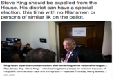 Steve King should be expelled from the House. His district can have a special election, this time with no Klansmen or persons of similar ilk on the ballot. 2140 King faces bipartisan condemnation after lamenting white nationalist langua... Republican Rep. Steve King -- who has long been a target for criticism because of his public comments on race and immigration rejected Thursday being labeled cnn.com