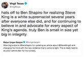 Virgil Texas @virgiltexas hats off to Ben Shapiro for realizing Steve King is a white supremacist several years after everyone else did, and for continuing to believe in and advocate for every aspect of King's agenda. truly Ben is small in size yet big in integrity Batya Ungar-Sargon@bungarsargon Wow big kudos to @benshapiro for updating an article about @SteveKinglA and changing his mind with the new evidence that's come to light. This is really hard to do and I admire Ben for his honesty.