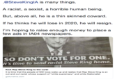 .@SteveKinglA is many things. A racist, a sexist, a horrible human being But, above all, he is a thin skinned coward If he thinks he will lose in 2020, he will resign. I'm hoping to raise enough money to place a few ads in IA04 newspapers. SO DON'T VOTE FOR ONE. It's time to send racist Steve King home. Kick Rep Steve King to the curb! It is time that the people of NW lowa wake up and realize that Rep Steve King is an out and out racist whose support of "white supremacy' and white Nationalist gofundme.com