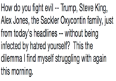 How do you fight evilTrump, Steve King, Alex Jones, the Sackler Oxycontin family, just from today's headlines without being infected by hatred yourself? This the dilemma l find myself struggling with again this morning.
