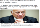 Sioux City Journal Editorial Board: Steve King should resign. "It's hard for us to summon words that will properly convey how repugnant we view [his remarks." OUR OPINION: Steve King should resign It's time for Steve King to go. He should resign his seat in the U.S. House. A new election should be held for voters in lowa's 4th Congressional District to siouxcityjournal.com