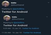 Eddie @doucheanal Replying to @jacksfilms Twitter for Android Eddie @doucheanal Replying to @jacksfilms Twitter for Android 9:29 AM 15 Jan 19 Twitter for Android 11:54 AM 16 Jan 19 Twitter for Android