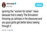 chris hooks @cd hooks Following ignoring the "women for cohen" news because that's clearly The Simulation throwing up caltrops in the discourse and you guys gotta get better about seeing through it 3:37 PM- 17 Jan 2019