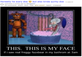 Honestly he scary doebut also kinda quirky doe I.redd.t) submitted 2 months ago by SavageGod 62 comments share save hide give award report crosspost THIS. THIS IS MY FACE If i saw real freggy fazxbear in my bathrom at 3am