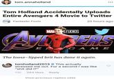 tom.annaholland Tom Holland Accidentally Uploads Entire Avengers 4 Movie to Twitter 20 hours ago Fantastic Fools G A M E The loose-lipped brit has done it again. tomholland2013 # This actually stressed me out. For a second I was like "s--- did 1?" 13h 284 likes Reply View previous replies (30)