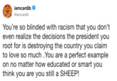 iamcardib @iamcardib You're so blinded with racism that you don't even realize the decisions the president you root for is destroying the country you claim to love so much .You are a perfect example on no matter how educated or smart you think you are you still a SHEEP!