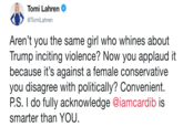 Tomi Lahren TomiLahren Aren't you the same girl who whines about Trump inciting violence? Now you applaud it because it's against a female conservative you disagree with politically? Convenient P.S. I do fully acknowledge @iamcardib is smarter than YOU