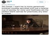 HBO @HBO Follow HBO Replying to @ArielDumas Tell Cersei. I want her to know generously buttered noodles sprinkled with just a quarter cup of parsley for color and freshness are the perfect blank canvas for practically any stew or braise.