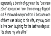 apparently a bunch of guys ran the "da share zOne" account on here, then one guy flipped out & removed everyone from it because one of them was talking to his wife, anyway point is I've been laughing for the last two days at da share my wife zOne