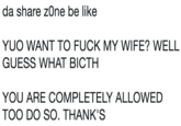 da share zOne be like YUO WANT TO F--- MY WIFE? WELL GUESS WHAT BICTH YOU ARE COMPLETELY ALLOWED TOO DO SO. THANK'S