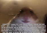 GONNA CRY? GONNA PISS YOUR PANTS? MAYBE? MAYBE S--- AND C--?... WELL THEN YOU F------ NORMIE, MAYBE YOU SHOULD CLICK ON MY USERNAME AND ON MY PROFILE YOU SHOULD SEE THREE DOTS TO THE RIGHT OF MY USERNAME. CLICK THOSE THREE DOTS TO OPEN A DROPDOWN MENU READS "BLOCK" CLICK THAT OPTION AND CONFIRM HAT, YOU WANT TO BLOCK ME TO AVOID SEEING MY FUTURE POSTS