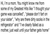 Hi, i'm a mom. You might know me from some of my Greatest Hits like "I thought your game was cancelled", "please don't fart on your sister", "why are there dirty socks in the refrigerator" and "I've clearly failed as a mother, just wait until your father gets home"