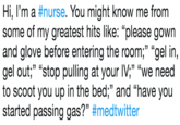 Hi, I'm a #nurse. You might know me from some of my greatest hits like: "please gown and glove before entering the room;"gel in gel out," "stop pulling at your IV;" "we need to scoot you up in the bed;" and "have you started passing gas?" #medtwitter .33