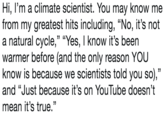 Hi, l'm a climate scientist. You may know me from my greatest hits including, "No, it's not a natural cycle," "Yes, I know it's beern warmer before (and the only reason YOU know is because we scientists told you so)," and "Just because it's on YouTube doesn't mean it's true."