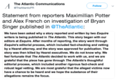 Statement from reporters Maximillian Potter and Alex French on investigation of Bryan Singer published in @TheAtlantic: The Atlantic Communications @TheAtlanticPFR Follow Statement from reporters Maximillian Potter and Alex French on investigation of Bryan Singer published in @TheAtlantic: We have been asked why a story reported and written by two Esquire writers is being published in The Atlantic. This story began with our editors at Esquire. After months of reporting, the story went through Esquire's editorial process, which included fact-checking and vetting by a Hearst attorney, and the story was approved for publication. The story was then killed by Hearst executives. We do not know why. We feel fortunate that The Atlantic decided to work with us, and we are grateful that the piece has gone through The Atlantic's thoughtful editorial process, which included another rigorous fact-check and robust legal vetting. We are most grateful that the alleged victims now have a chance to be heard and we hope the substance of their allegations remains the focus.