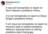 It was not homophobic to report on Kevin Spacey's predatory history.  It is not homophobic to report on Bryan Singer's predatory history.  It will never be homophobic to report on anyone's past or present predatory behavior, because there is nothing preda Daniel Summers @WFKARS It was not homophobic to report on Kevin Spacey's predatory history. It is not homophobic to report on Bryan Singer's predatory history. It will never be homophobic to report on anyone's past or present predatory behavior, because there is nothing predatory about being gay.