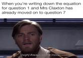 When you re writing down the equation for question 1 and Mrs Claxton has already moved on to question 7 [sigh] Always on the move