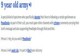 9 vear old armyD A special kind of specimen who specifically devote their lives to following a certain god known as Pewdiepie. As part of their cult, you must spam other channels with cringey comments carrying their lord's message and also supporting Pewdiepie through thick and thin Person 1- Hey, do you watch Pewdiepie? Person 2-Hell yeah I do, I'm part of the 9 year old army