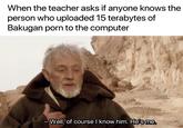 When the teacher asks if anyone knows the person who uploaded 15 terabytes of Bakugan p--- to the computer Well of course know him. Hes me
