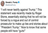 Donald J. Trump Ф @realDonaldTrump "I will never testify against Trump." This statement was recently made by Roger Stone, essentially stating that he will not be forced by a rogue and out of control prosecutor to make up lies and stories about "President Trump." Nice to know that some people still have "guts!"