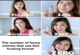 Pimples? Zero ackheads? Zero The number of funny memes that use this f------ format ERO