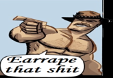 When you see a song you like and you want someone to make it very loud Earrape that s---