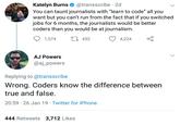 Katelyn Burns@transscribe 2d Naucanuoumalectswih leam to code' ll yu want but you can't run from the fact that if you switched jobs for 6 months, the journalists would be better coders than you would be at journalism. ICE ס 1,574 452 4,224 ç AJ Powers @aj_powers Replying to @transscribe Wrong. Coders know the difference between true and false. 20:59 26 Jan 19 Twitter for iPhone 444 Retweets 3,712 Likes