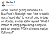 Max Tani @maxwelltani Jonah Peretti is getting chewed out in BuzzFeed's Slack right now. After he said it was a "good idea" to let staff bring in dogs on Monday, another staffer replied: "What if instead of letting people bring in dogs we paid out peoples' PTO in all states, not just California?"