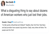 Ben Smith @BuzzFeedBen What a disgusting thing to say about dozens of American workers who just lost their jobs. Donald J. Trump Ф @realDonaldTrump "Ax falls quickly at BuzzFeed and Huffpost!" Headline, New York Post. Fake News and bad journalism have caused a big downturn. Sadly, many others will follow. The people want the Truth!