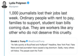 A Lydia Polgreen @lpolgreern 1,000 journalists lost their jobs last week. Ordinary people with rent to pay, families to support, student loan bills coming due. They are workers like any other who do not deserve this cruelty Donald J. TrumprealDonaldTrump "Ax falls quickly at BuzzFeed and Huffpost!" Headline, New York Post. Fake News and bad journalism have caused a big downturn. Sadly, many others will follow. The people want the Truth!
